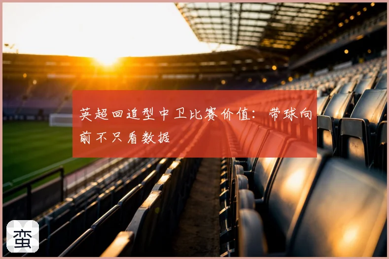 英超回追型中卫比赛价值:带球向前不只看数据